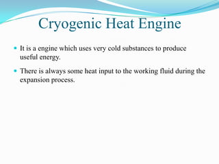 Cryogenic Heat Engine
 It is a engine which uses very cold substances to produce
  useful energy.
 There is always some heat input to the working fluid during the
  expansion process.
 