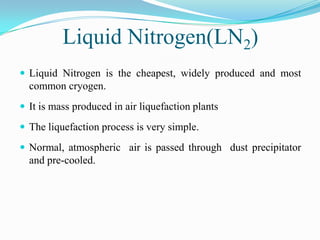 Liquid Nitrogen(LN2)
 Liquid Nitrogen is the cheapest, widely produced and most
  common cryogen.
 It is mass produced in air liquefaction plants

 The liquefaction process is very simple.

 Normal, atmospheric air is passed through dust precipitator
  and pre-cooled.
 