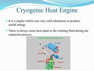 Cryogenic Heat Engine 
 It is a engine which uses very cold substances to produce 
useful energy. 
 There is always some heat input to the working fluid during the 
expansion process. 
 