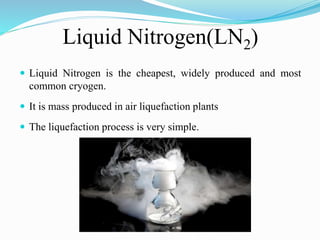 Liquid Nitrogen(LN2) 
 Liquid Nitrogen is the cheapest, widely produced and most 
common cryogen. 
 It is mass produced in air liquefaction plants 
 The liquefaction process is very simple. 
 