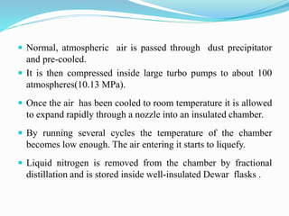  Normal, atmospheric air is passed through dust precipitator 
and pre-cooled. 
 It is then compressed inside large turbo pumps to about 100 
atmospheres(10.13 MPa). 
 Once the air has been cooled to room temperature it is allowed 
to expand rapidly through a nozzle into an insulated chamber. 
 By running several cycles the temperature of the chamber 
becomes low enough. The air entering it starts to liquefy. 
 Liquid nitrogen is removed from the chamber by fractional 
distillation and is stored inside well-insulated Dewar flasks . 
 