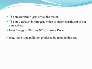 The pressurized N2 gas drives the motor. 
 The only exhaust is nitrogen, which is major constituent of our 
atmosphere. 
 Heat Energy + N2(l) → N2(g) + Work Done 
Hence, there is no pollution produced by running this car. 
 