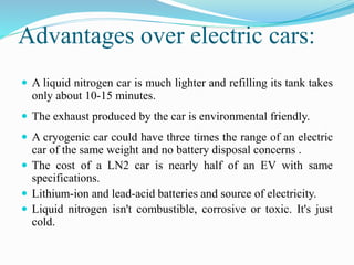 Advantages over electric cars: 
 A liquid nitrogen car is much lighter and refilling its tank takes 
only about 10-15 minutes. 
 The exhaust produced by the car is environmental friendly. 
 A cryogenic car could have three times the range of an electric 
car of the same weight and no battery disposal concerns . 
 The cost of a LN2 car is nearly half of an EV with same 
specifications. 
 Lithium-ion and lead-acid batteries and source of electricity. 
 Liquid nitrogen isn't combustible, corrosive or toxic. It's just 
cold. 
 