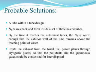 Probable Solutions: 
 A tube within a tube design. 
 N2 passes back and forth inside a set of three nested tubes. 
 By the time it reaches the outermost tubes, the N2 is warm 
enough that the exterior wall of the tube remains above the 
freezing point of water. 
 Route the exhaust from the fossil fuel power plants through 
cryogenic plants, so that the pollutants and the greenhouse 
gases could be condensed for later disposal 
 