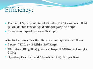 Efficiency: 
 The first LN2 car could travel 79 miles(127.58 km) on a full 24 
gallon(90 liter) tank of liquid nitrogen going 32 Kmph. 
 Its maximum speed was over 56 Kmph. 
After further researches,the efficiency has improved as follows 
 Power : 78KW or 104.5bhp @ 97Kmph 
 400 Litres (106 gallon) gives a mileage of 560Km and weighs 
280Kg 
 Operating Cost is around 2.4cents per Km( Re 1 per Km) 
 