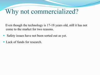 Why not commercialized? 
Even though the technology is 17-18 years old, still it has not 
come to the market for two reasons. 
 Safety issues have not been sorted out as yet. 
 Lack of funds for research. 
 