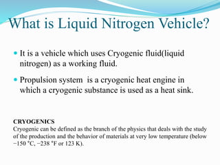 What is Liquid Nitrogen Vehicle? 
 It is a vehicle which uses Cryogenic fluid(liquid 
nitrogen) as a working fluid. 
 Propulsion system is a cryogenic heat engine in 
which a cryogenic substance is used as a heat sink. 
CRYOGENICS 
Cryogenic can be defined as the branch of the physics that deals with the study 
of the production and the behavior of materials at very low temperature (below 
−150 °C, −238 °F or 123 K). 
 