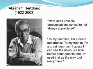 Abraham Hertzberg 
(1922-2003) 
"New ideas unsettle 
preconceptions so you're not 
always appreciated" 
"To my enemies, I'm a crude 
opportunist. To my friends, I'm 
a great idea man. I guess I 
can see the obvious a little 
before some people and I've 
used that as the only tool I 
really have." 
 