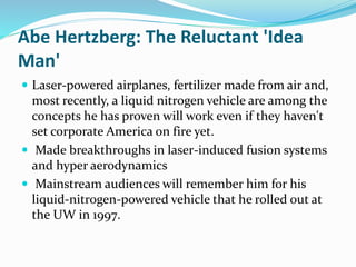 Abe Hertzberg: The Reluctant 'Idea 
Man' 
 Laser-powered airplanes, fertilizer made from air and, 
most recently, a liquid nitrogen vehicle are among the 
concepts he has proven will work even if they haven't 
set corporate America on fire yet. 
 Made breakthroughs in laser-induced fusion systems 
and hyper aerodynamics 
 Mainstream audiences will remember him for his 
liquid-nitrogen-powered vehicle that he rolled out at 
the UW in 1997. 
 
