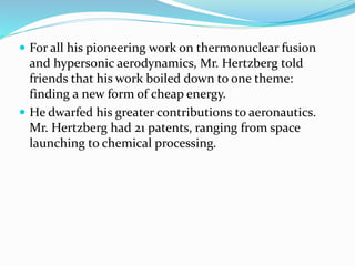 For all his pioneering work on thermonuclear fusion 
and hypersonic aerodynamics, Mr. Hertzberg told 
friends that his work boiled down to one theme: 
finding a new form of cheap energy. 
 He dwarfed his greater contributions to aeronautics. 
Mr. Hertzberg had 21 patents, ranging from space 
launching to chemical processing. 
 