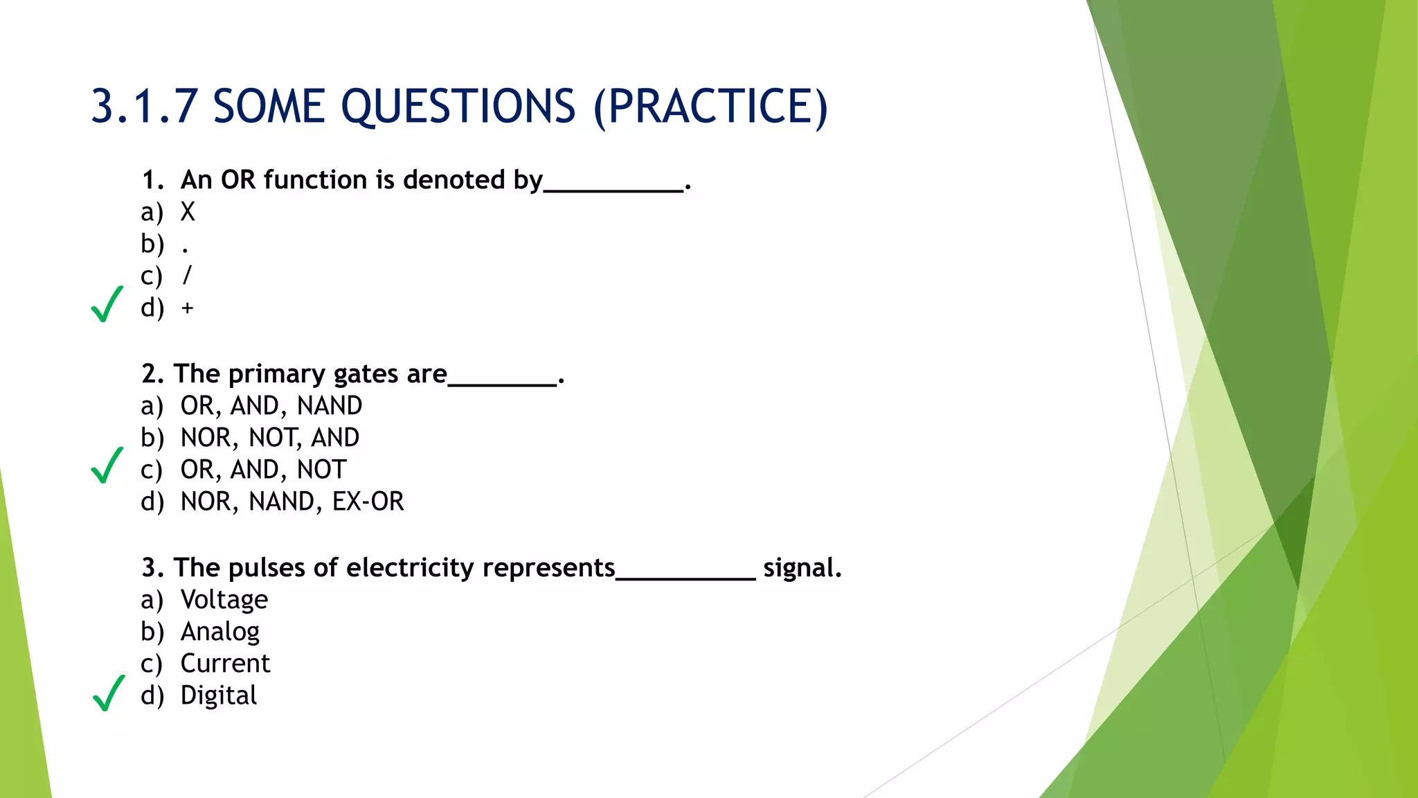 3.1.7 SOME QUESTIONS (PRACTICE)
1. An OR function is denoted by_________.
a) X
b) .
c) /
d) +
2. The primary gates are_______.
a) OR, AND, NAND
b) NOR, NOT, AND
c) OR, AND, NOT
d) NOR, NAND, EX-OR
3. The pulses of electricity represents_________ signal.
a) Voltage
b) Analog
c) Current
d) Digital
✓
✓
✓
 