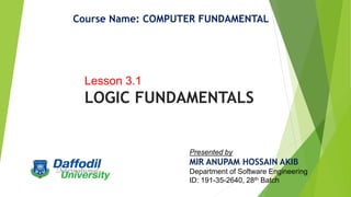 Course Name: COMPUTER FUNDAMENTAL
Lesson 3.1
LOGIC FUNDAMENTALS
Presented by
MIR ANUPAM HOSSAIN AKIB
Department of Software Engineering
ID: 191-35-2640, 28th Batch
 