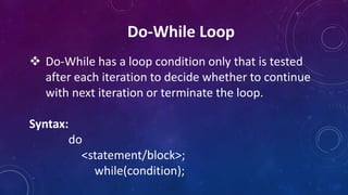 Do-While Loop
 Do-While has a loop condition only that is tested
after each iteration to decide whether to continue
with next iteration or terminate the loop.
Syntax:
do
<statement/block>;
while(condition);
 