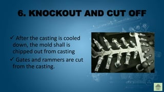 6. KNOCKOUT AND CUT OFF
 After the casting is cooled
down, the mold shall is
chipped out from casting
 Gates and rammers are cut
from the casting.
 