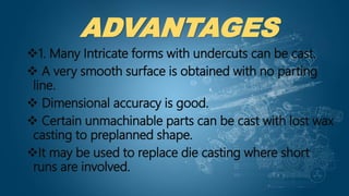 ADVANTAGES
1. Many Intricate forms with undercuts can be cast.
 A very smooth surface is obtained with no parting
line.
 Dimensional accuracy is good.
 Certain unmachinable parts can be cast with lost wax
casting to preplanned shape.
It may be used to replace die casting where short
runs are involved.
 