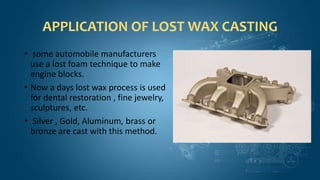 APPLICATION OF LOST WAX CASTING
• some automobile manufacturers
use a lost foam technique to make
engine blocks.
• Now a days lost wax process is used
for dental restoration , fine jewelry,
sculptures, etc.
• Silver , Gold, Aluminum, brass or
bronze are cast with this method.
 
