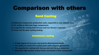 Comparison with others
Sand Casting
 Relatively inexpensive production costs, especially in low-volume runs.
 The ability to fabricate large components.
 A capacity for casting both ferrous and non-ferrous materials.
 A low cost for post-casting tooling.
Investment casting
 A high degree of accuracy and precise dimensional results.
 The ability to create thin-walled parts with complex geometries.
 The capacity for casting both ferrous and non-ferrous materials.
 Relatively high-quality surface finish and detail in final components.
 