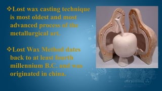 Lost wax casting technique
is most oldest and most
advanced process of the
metallurgical art.
Lost Wax Method dates
back to at least fourth
millennium B.C. and was
originated in china.
 