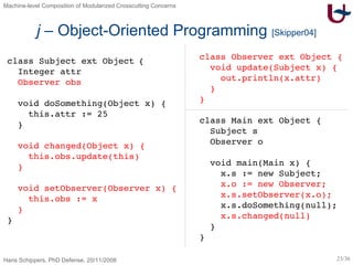 j  – Object-Oriented Programming  [Skipper04] class Subject  ext Object   { Integer attr Observer obs void doSomething(Object x) { this.attr := 25 } void changed(Object x) { this.obs.update(this) } void setObserver(Observer x) { this.obs := x } } class Observer ext Object { void update(Subject x) { out.println(x.attr) } } class Main ext Object { Subject s Observer o void main(Main x) { x.s := new Subject; x.o := new Observer; x.s.setObserver(x.o); x.s.doSomething(null); x.s.changed(null) } } 