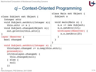 cj  – Context-Oriented Programming class Subject  ext Object   { Integer attr void Subject.setAttr(Integer x){ this.attr := x } void Subject.changed(Object x){ out.println(this.attr)} } layer Observer  { bool changed void Subject.setAttr(Integer x)  { thislayer.changed := x.neq(this.attr); proceed(x); if(thislayer.changed) { this.changed(null) } else { null }} } class Main ext Object { Subject s void main(Main x) { x.s := new Subject; x.s.setAttr(12); withlayer(Observer)  { x.s.setAttr(25) } } } 