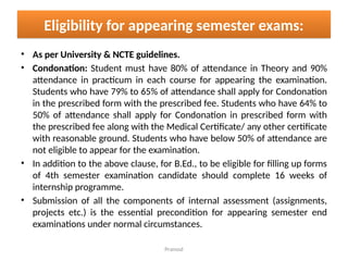 Pramod
Eligibility for appearing semester exams:
• As per University & NCTE guidelines.
• Condonation: Student must have 80% of attendance in Theory and 90%
attendance in practicum in each course for appearing the examination.
Students who have 79% to 65% of attendance shall apply for Condonation
in the prescribed form with the prescribed fee. Students who have 64% to
50% of attendance shall apply for Condonation in prescribed form with
the prescribed fee along with the Medical Certificate/ any other certificate
with reasonable ground. Students who have below 50% of attendance are
not eligible to appear for the examination.
• In addition to the above clause, for B.Ed., to be eligible for filling up forms
of 4th semester examination candidate should complete 16 weeks of
internship programme.
• Submission of all the components of internal assessment (assignments,
projects etc.) is the essential precondition for appearing semester end
examinations under normal circumstances.
 