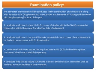 Pramod
Examination policy:
The Semester examination will be conducted in the combination of Semester I/III along
with Semester II/IV (Supplementary) in December and Semester II/IV along with Semester
I/III (Supplementary) in June of the year.
A candidate shall have to clear his M.Ed course of studies within the Six (6) consecutive
chances (i.e within three year from his/her date of admission).
A candidate shall have to secure 40% marks separately in each course of each Semester to
be declared as successful in M.Ed. Examination.
A Candidate shall have to secure the requisite pass marks (50%) in the theory paper /
practicum/ viva (in each module) separately.
A candidate who fails to secure 50% marks in one or two courses in a semester shall be
declared as back candidate in that semester.
 