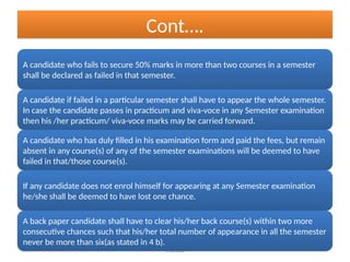 Pramod
Cont….
A candidate who fails to secure 50% marks in more than two courses in a semester
shall be declared as failed in that semester.
A candidate if failed in a particular semester shall have to appear the whole semester.
In case the candidate passes in practicum and viva-voce in any Semester examination
then his /her practicum/ viva-voce marks may be carried forward.
A candidate who has duly filled in his examination form and paid the fees, but remain
absent in any course(s) of any of the semester examinations will be deemed to have
failed in that/those course(s).
If any candidate does not enrol himself for appearing at any Semester examination
he/she shall be deemed to have lost one chance.
A back paper candidate shall have to clear his/her back course(s) within two more
consecutive chances such that his/her total number of appearance in all the semester
never be more than six(as stated in 4 b).
 