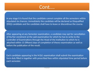 Pramod
Cont….
In any stage it is found that the candidate cannot complete all the semesters within
stipulated six chances, immediately the candidate will be declared as Disqualified
(DSQ) candidate and the candidate shall have to leave or discontinue the course.
After appearing at any Semester examination, a candidate may opt for cancellation
of his/her enrolment at the said examination for which he has to write to the
Controller of Examinations through the Head of the Institution to which he is
attached within 15 (fifteen) days of completion of theory examination as well as
before the publication of the result.
Each candidate appearing in the M.Ed. examination shall submit the examination
form duly filled in together with prescribed fees within stipulated time period before
each semester.
 