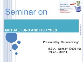 Seminar on MUTUAL FUND AND ITS TYPES Presented by: Gurmeet Singh       M.B.A.   Sem.1st  {2009-10}       Roll no.- M0914 by: Gurmeet Singh 