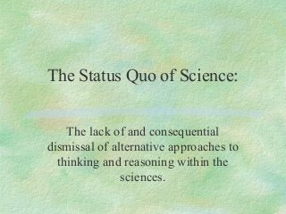 The Status Quo of Science:
The lack of and consequential
dismissal of alternative approaches to
thinking and reasoning within the
sciences.
 