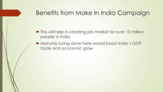Benefits from Make In India Campaign
 This will help in creating job market for over 10 million
people in India
 Manufacturing done here would boost India’s GDP,
trade and economic grow
 