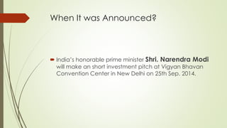 When It was Announced?
 India’s honorable prime minister Shri. Narendra Modi
will make an short investment pitch at Vigyan Bhavan
Convention Center in New Delhi on 25th Sep. 2014.
 