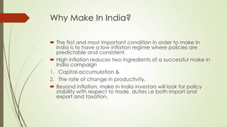 Why Make In India?
 The first and most important condition in order to make in
India is to have a low inflation regime where policies are
predictable and consistent.
 High inflation reduces two ingredients of a successful make in
India campaign
1. Capital accumulation &
2. The rate of change in productivity.
 Beyond inflation, make in India investors will look for policy
stability with respect to trade, duties i.e both import and
export and taxation.
 