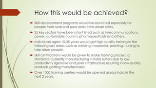 How this would be achieved?
 Skill development programs would be launched especially for
people from rural and poor ones from urban cities.
 25 key sectors have been short listed such as telecommunications,
power, automobile, tourism, pharmaceuticals and others.
 Individuals aged 15-35 years would get high quality training in the
following key areas such as welding, masonries, painting, nursing to
help elder people.
 Skill certifications would be given to make training process, a
standard. Currently manufacturing in India suffers due to low
productivity rigid laws and poor infrastructure resulting in low quality
products getting manufactured.
 Over 1000 training centres would be opened across India in the
next 2 years.
 