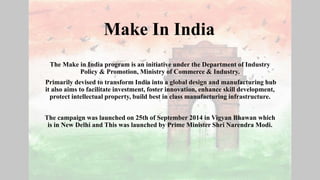 Make In India
The Make in India program is an initiative under the Department of Industry
Policy & Promotion, Ministry of Commerce & Industry.
Primarily devised to transform India into a global design and manufacturing hub
it also aims to facilitate investment, foster innovation, enhance skill development,
protect intellectual property, build best in class manufacturing infrastructure.
The campaign was launched on 25th of September 2014 in Vigyan Bhawan which
is in New Delhi and This was launched by Prime Minister Shri Narendra Modi.
 