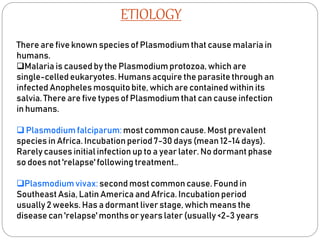 ETIOLOGY
There are five known species of Plasmodium that cause malaria in
humans.
Malaria is caused by the Plasmodium protozoa, which are
single-celled eukaryotes. Humans acquire the parasite through an
infected Anopheles mosquitobite, which are contained within its
salvia. There are five types of Plasmodium that can cause infection
in humans.
 Plasmodium falciparum: most common cause. Most prevalent
species in Africa. Incubation period 7-30 days (mean 12-14 days).
Rarely causes initial infection up to a year later. No dormant phase
so does not 'relapse'following treatment..
Plasmodiumvivax: second most common cause. Found in
Southeast Asia, Latin America and Africa. Incubation period
usually 2 weeks. Has a dormant liver stage, which means the
disease can 'relapse' months or years later (usually <2-3 years
 