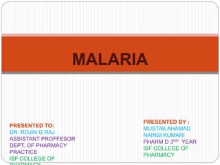 MALARIA
PRESENTED BY :
MUSTAK AHAMAD
NAINSI KUMARI
PHARM D 3RD YEAR
ISF COLLEGE OF
PHARMACY
PRESENTED TO:
DR. ROJIN G RAJ
ASSISTANT PROFFESOR
DEPT. OF PHARMACY
PRACTICE
ISF COLLEGE OF
 