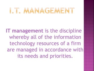 IT management is the discipline
whereby all of the information
technology resources of a firm
are managed in accordance with
its needs and priorities.
 