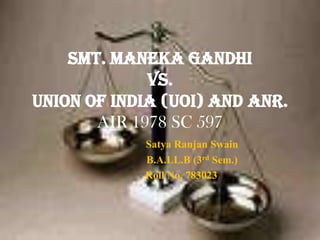 Smt. Maneka Gandhi
             Vs.
Union of India (UOI) and Anr.
       AIR 1978 SC 597
            Satya Ranjan Swain
            B.A.LL.B (3rd Sem.)
            Roll No. 783023
 