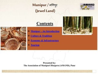 1
Manipur/ मणिपुर
(JewelLand)
Contents
 Manipur – An Introduction
 Culture & Tradition
 Economy & Infrastructure
 Tourism
Presented by:
The Association of Manipuri Diaspora (AMAND), Pune
 