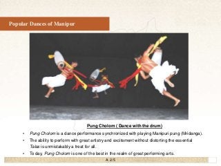 25
Popular Dances of Manipur
Pung Cholom ( Dance with the drum)
• Pung Cholom is a dance performance synchronized with pla...