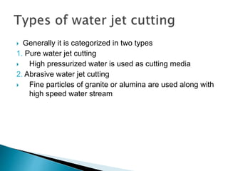  Generally it is categorized in two types
1. Pure water jet cutting
 High pressurized water is used as cutting media
2. Abrasive water jet cutting
 Fine particles of granite or alumina are used along with
high speed water stream
 
