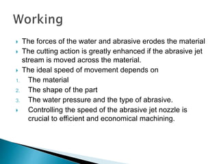  The forces of the water and abrasive erodes the material
 The cutting action is greatly enhanced if the abrasive jet
stream is moved across the material.
 The ideal speed of movement depends on
1. The material
2. The shape of the part
3. The water pressure and the type of abrasive.
 Controlling the speed of the abrasive jet nozzle is
crucial to efficient and economical machining.
 