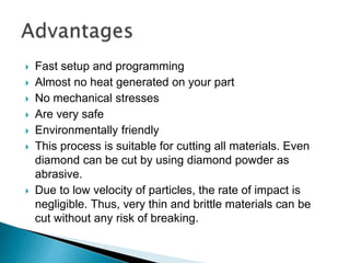  Fast setup and programming
 Almost no heat generated on your part
 No mechanical stresses
 Are very safe
 Environmentally friendly
 This process is suitable for cutting all materials. Even
diamond can be cut by using diamond powder as
abrasive.
 Due to low velocity of particles, the rate of impact is
negligible. Thus, very thin and brittle materials can be
cut without any risk of breaking.
 