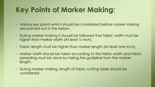 • Various key points which should be considered before marker making
are pointed out in the below:
• During marker making it should be followed that fabric width must be
higher than marker width (At least ½ inch).
• Fabric length must be higher than marker length (At least one inch).
• Marker width should be taken according to the fabric width and fabric
spreading must be done by taking the guideline from the marker
length.
• During marker making, length of fabric cutting table should be
considered.
Key Points of Marker Making:
 