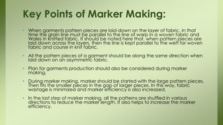 • When garments pattern pieces are laid down on the layer of fabric, in that
time the grain line must be parallel to the line of warp in a woven fabric and
Wales in knitted fabric. It should be noted here that, when pattern pieces are
laid down across the layers, then the line is kept parallel to the weft for woven
fabric and course in knit fabric.
• All the pattern pieces of a garment should be along the same direction when
laid down on an asymmetric fabric.
• Plan for garments production should also be considered during marker
making.
• During marker making, marker should be started with the large pattern pieces.
Then fits the smaller pieces in the gap of larger pieces. In this way, fabric
wastage is minimized and marker efficiency is also increased.
• In the last step of marker making, all the patterns are shuffled in various
directions to reduce the marker length. It also helps to increase the marker
efficiency.
Key Points of Marker Making:
 
