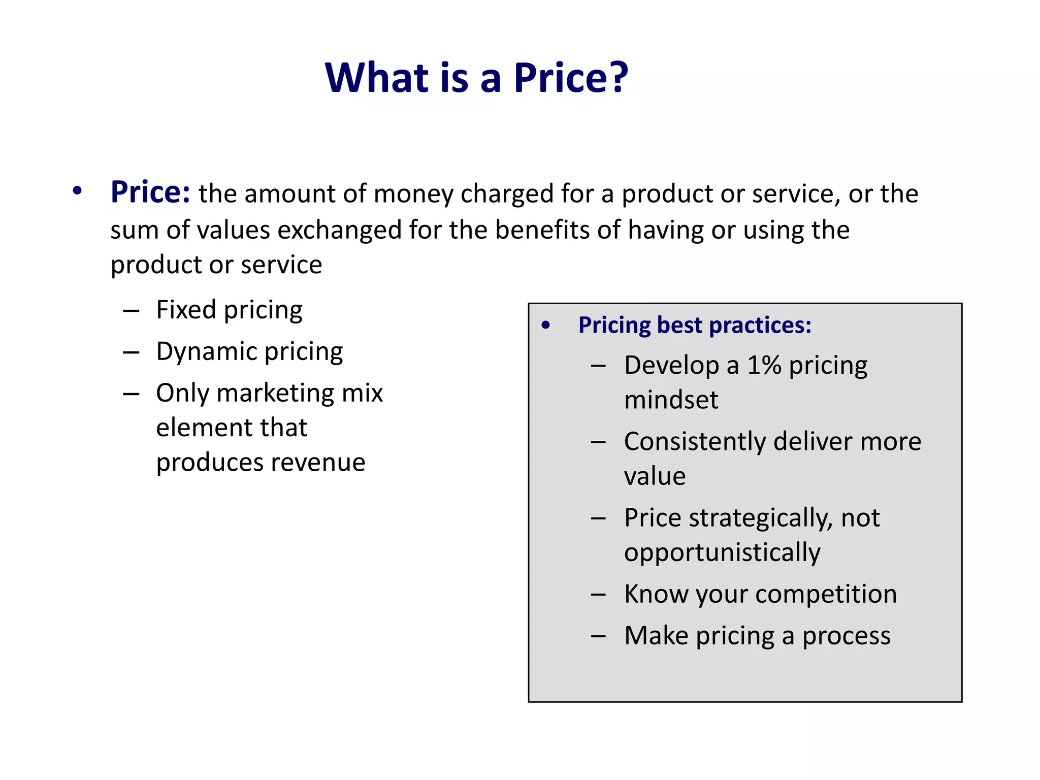 What is a Price?
• Price: the amount of money charged for a product or service, or the
sum of values exchanged for the benefits of having or using the
product or service
– Fixed pricing
– Dynamic pricing
– Only marketing mix
element that
produces revenue
• Pricing best practices:
– Develop a 1% pricing
mindset
– Consistently deliver more
value
– Price strategically, not
opportunistically
– Know your competition
– Make pricing a process
 