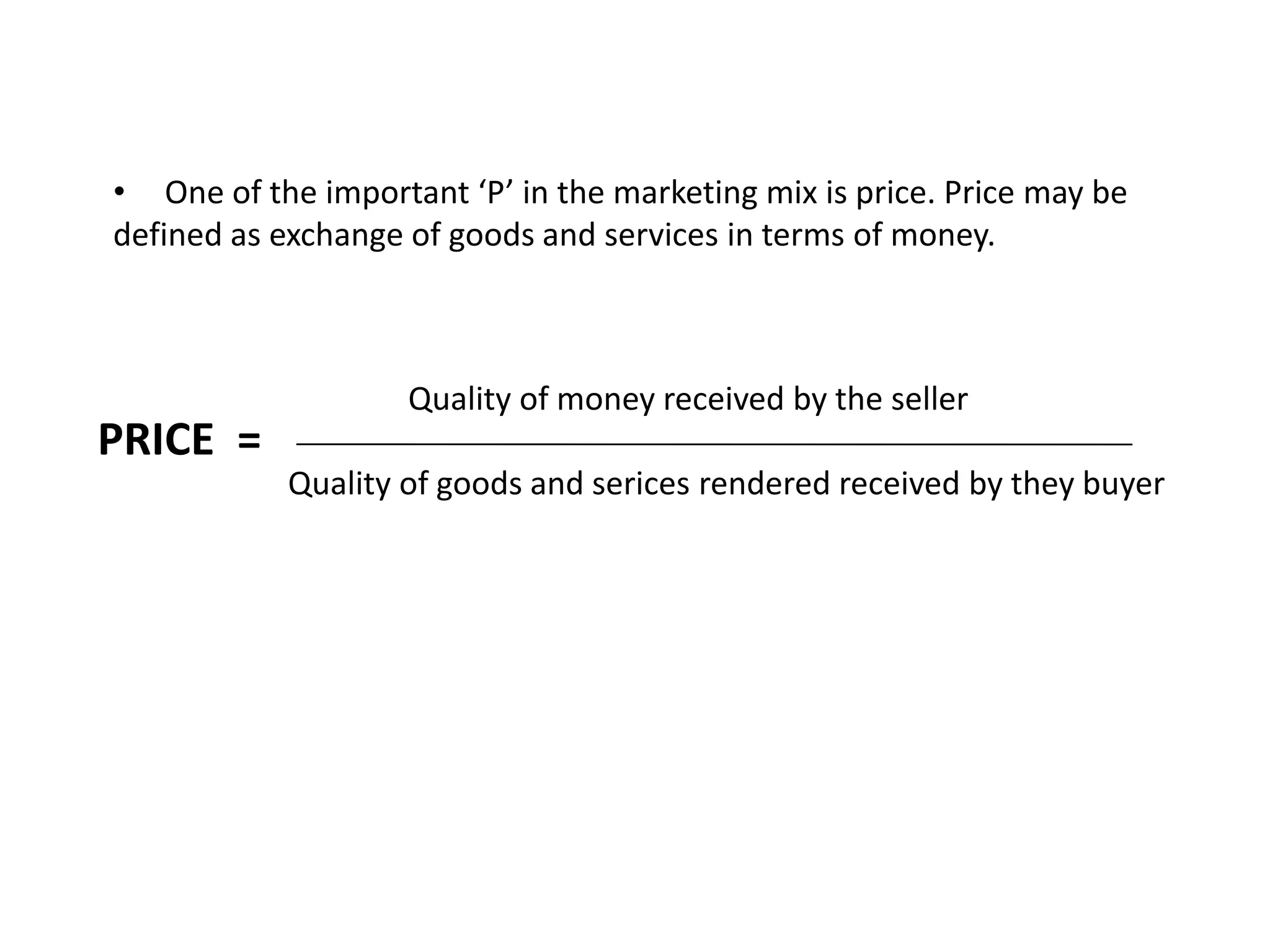 PRICE =
• One of the important ‘P’ in the marketing mix is price. Price may be
defined as exchange of goods and services in terms of money.
Quality of money received by the seller
Quality of goods and serices rendered received by they buyer
 