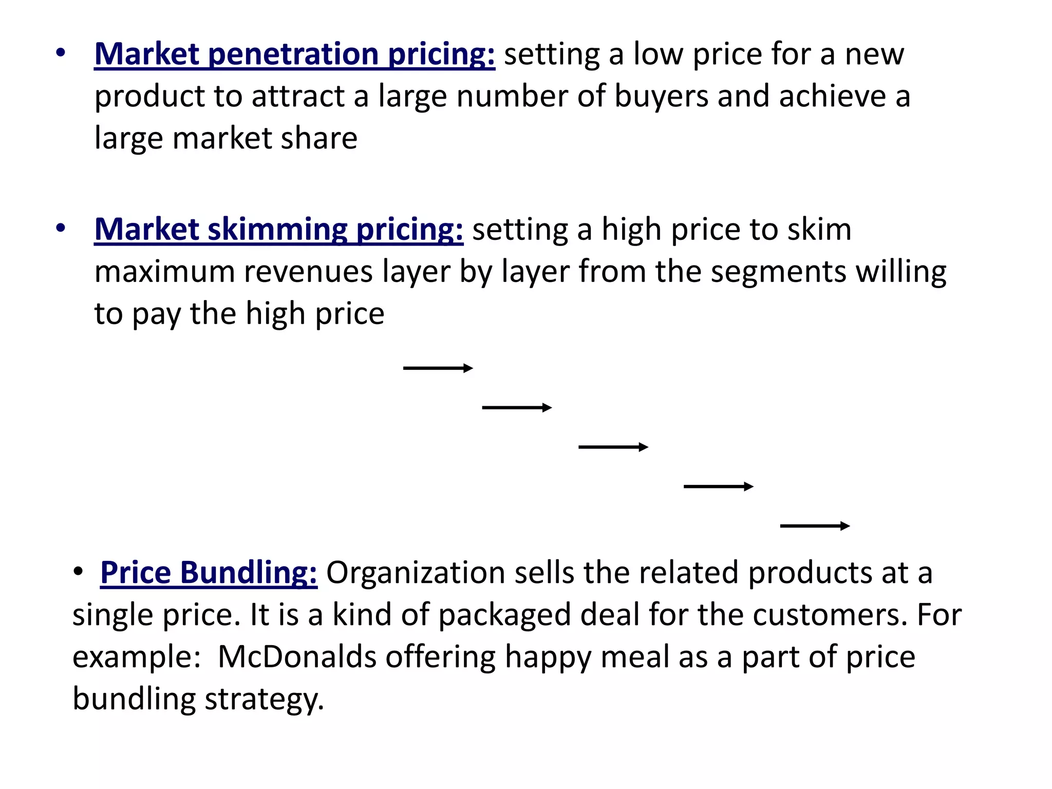 • Market penetration pricing: setting a low price for a new
product to attract a large number of buyers and achieve a
large market share
• Market skimming pricing: setting a high price to skim
maximum revenues layer by layer from the segments willing
to pay the high price
• Price Bundling: Organization sells the related products at a
single price. It is a kind of packaged deal for the customers. For
example: McDonalds offering happy meal as a part of price
bundling strategy.
 