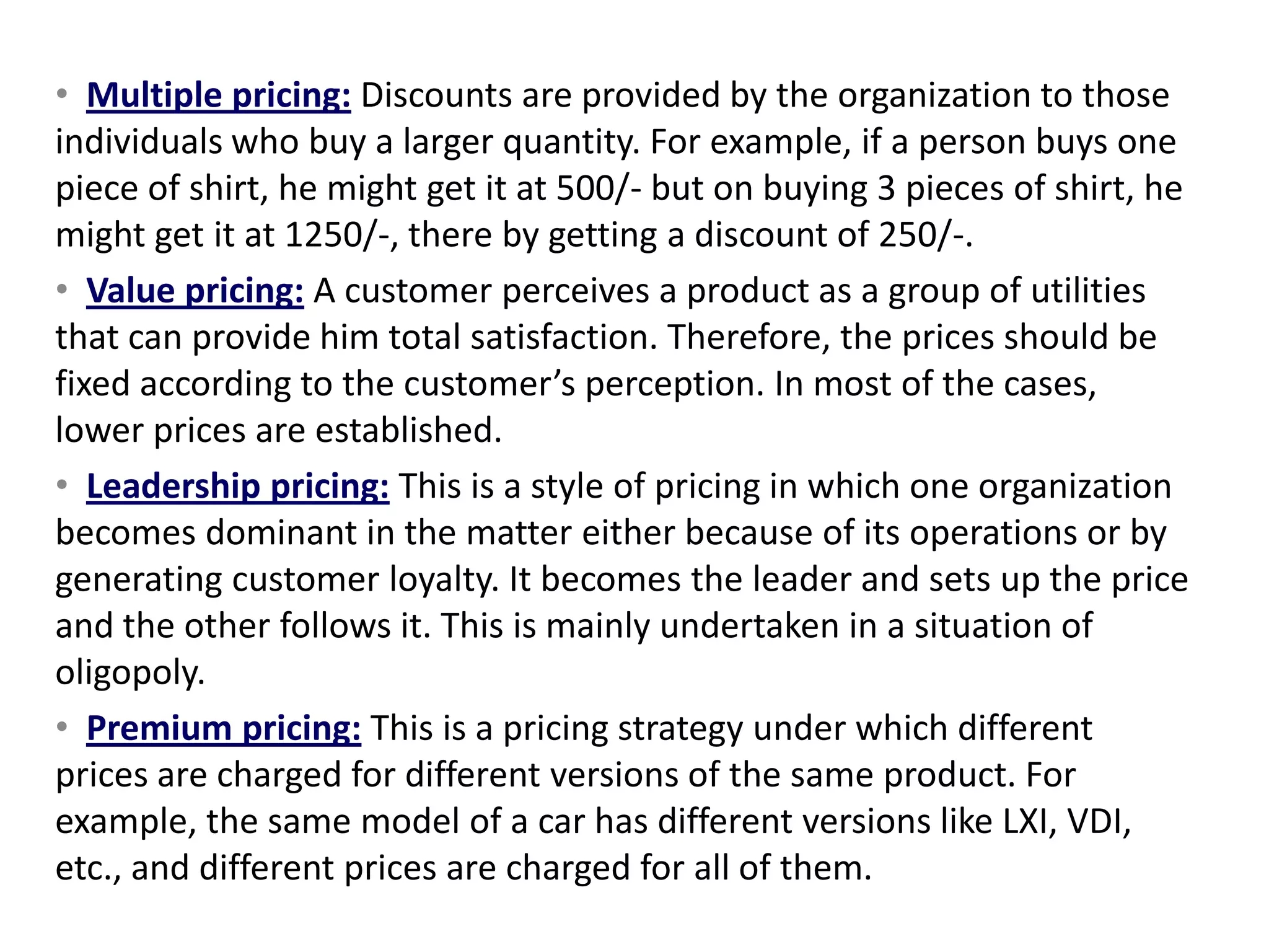 • Multiple pricing: Discounts are provided by the organization to those
individuals who buy a larger quantity. For example, if a person buys one
piece of shirt, he might get it at 500/- but on buying 3 pieces of shirt, he
might get it at 1250/-, there by getting a discount of 250/-.
• Value pricing: A customer perceives a product as a group of utilities
that can provide him total satisfaction. Therefore, the prices should be
fixed according to the customer’s perception. In most of the cases,
lower prices are established.
• Leadership pricing: This is a style of pricing in which one organization
becomes dominant in the matter either because of its operations or by
generating customer loyalty. It becomes the leader and sets up the price
and the other follows it. This is mainly undertaken in a situation of
oligopoly.
• Premium pricing: This is a pricing strategy under which different
prices are charged for different versions of the same product. For
example, the same model of a car has different versions like LXI, VDI,
etc., and different prices are charged for all of them.
 